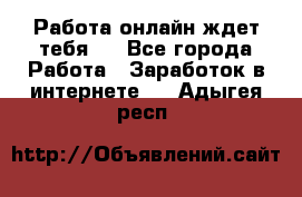 Работа онлайн ждет тебя!  - Все города Работа » Заработок в интернете   . Адыгея респ.